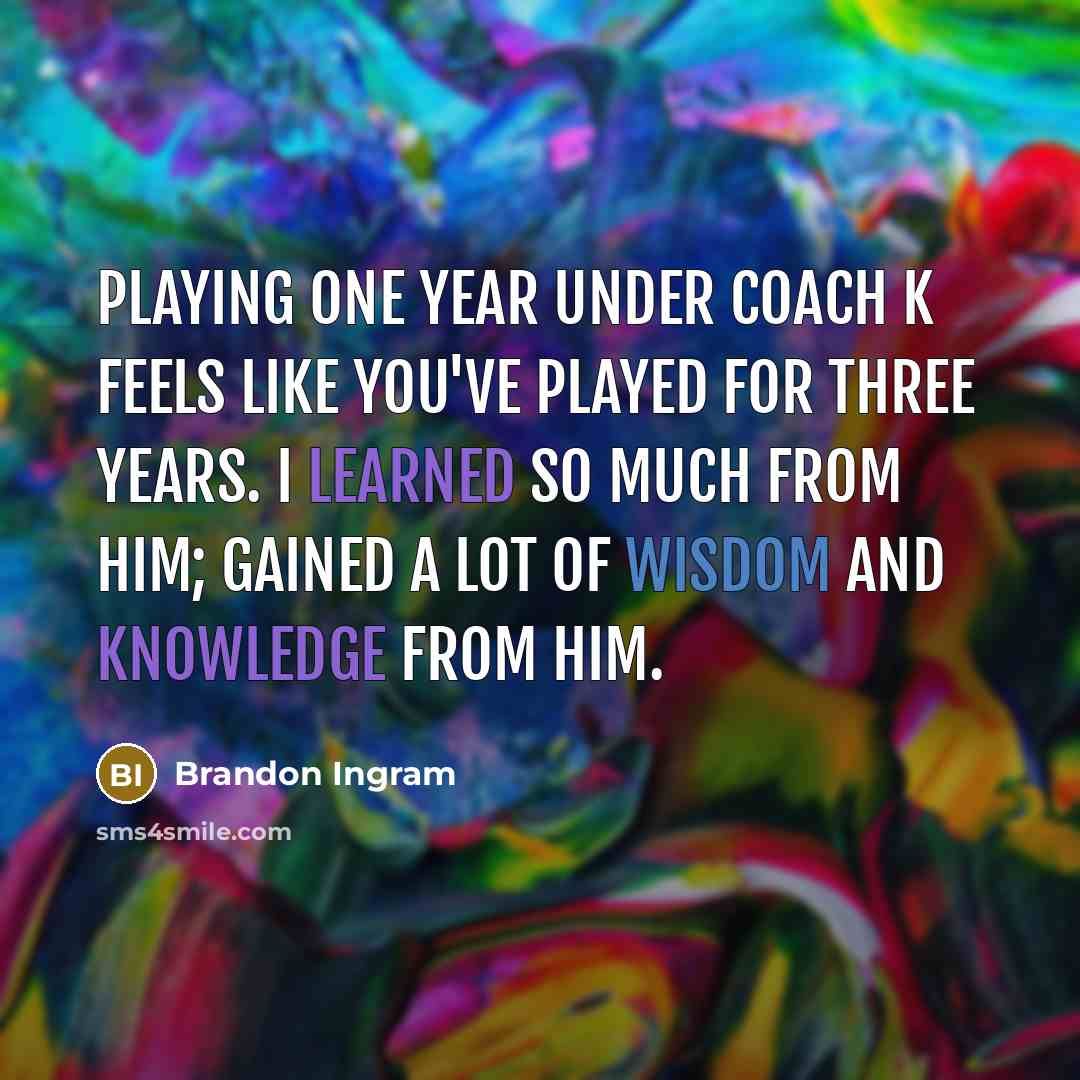 “Playing one year under Coach K feels like you've played for three years. I learned so much from him; gained a lot of wisdom and knowledge from him.” quote by Brandon Ingram