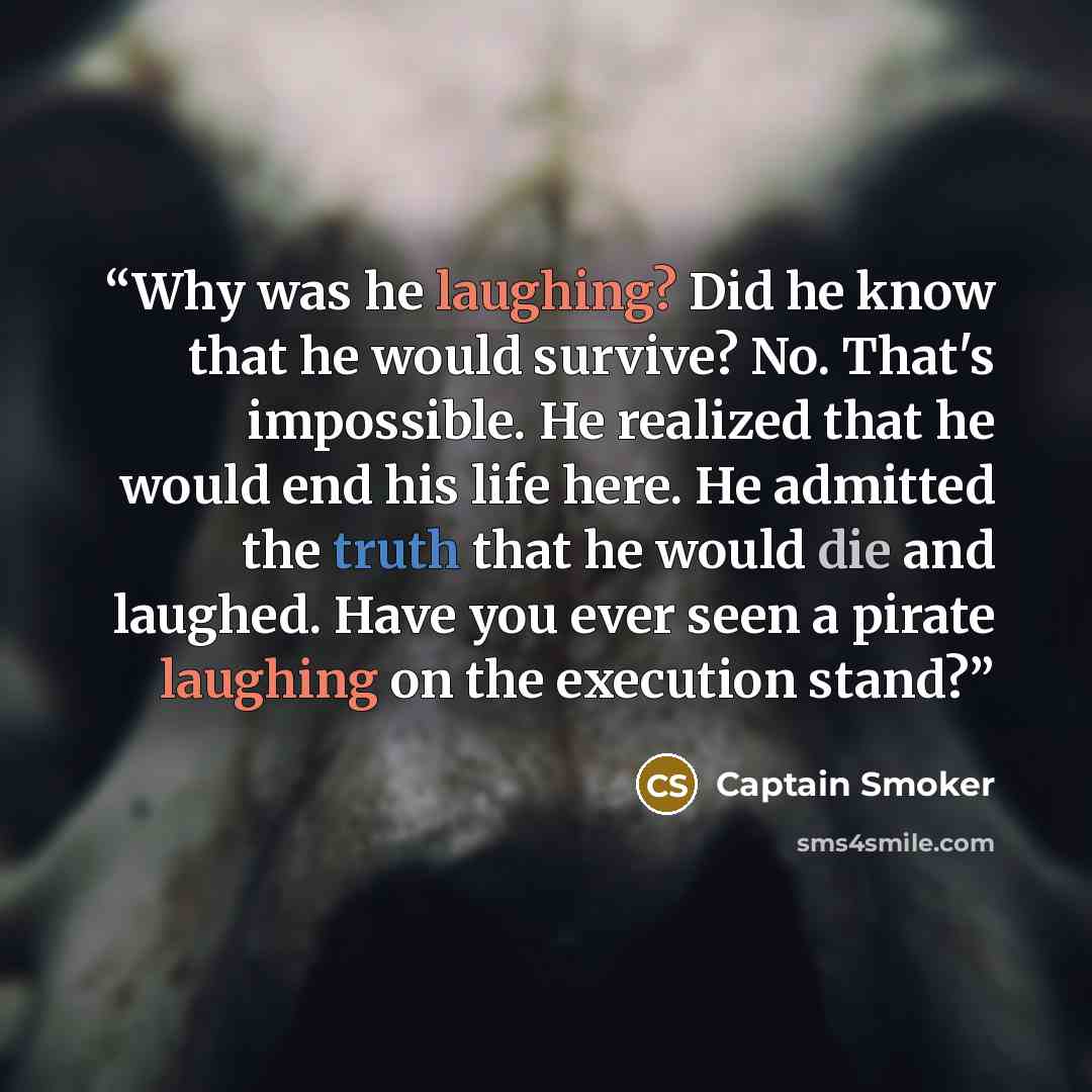 “Why was he laughing? Did he know that he would survive? No. That's impossible. He realized that he would end his life here. He admitted the truth that he would die and laughed. Have you ever seen a pirate laughing on the execution stand?” quote by Captain Smoker