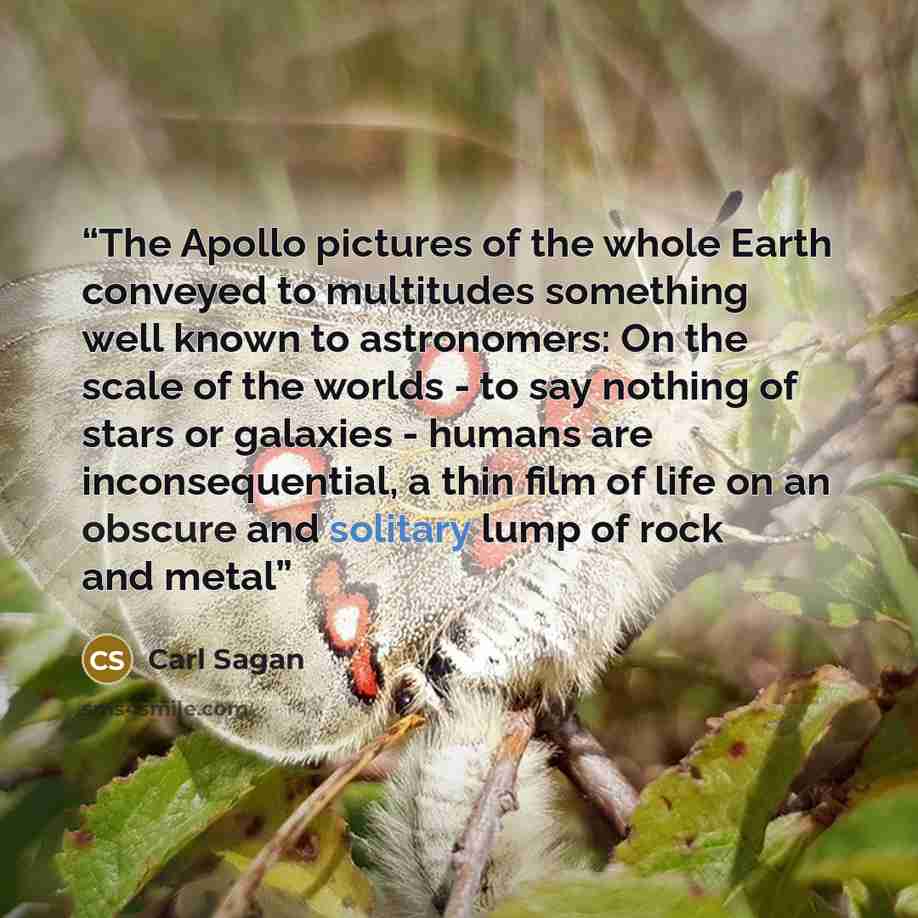 “The Apollo pictures of the whole Earth conveyed to multitudes something well known to astronomers: On the scale of the worlds - to say nothing of stars or galaxies - humans are inconsequential, a thin film of life on an obscure and solitary lump of rock and metal” quote by Carl Sagan