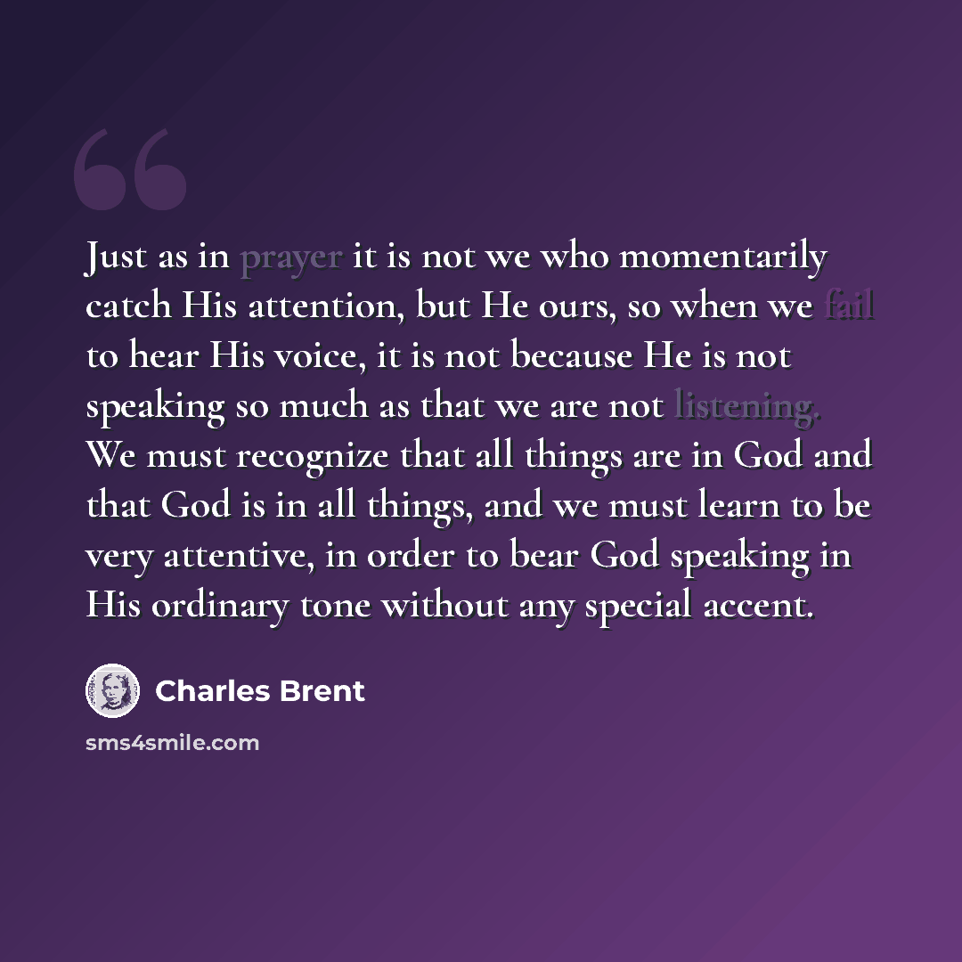 “Just as in prayer it is not we who momentarily catch His attention, but He ours, so when we fail to hear His voice, it is not because He is not speaking so much as that we are not listening. We must recognize that all things are in God and that God is in all things, and we must learn to be very…” quote by Charles Brent