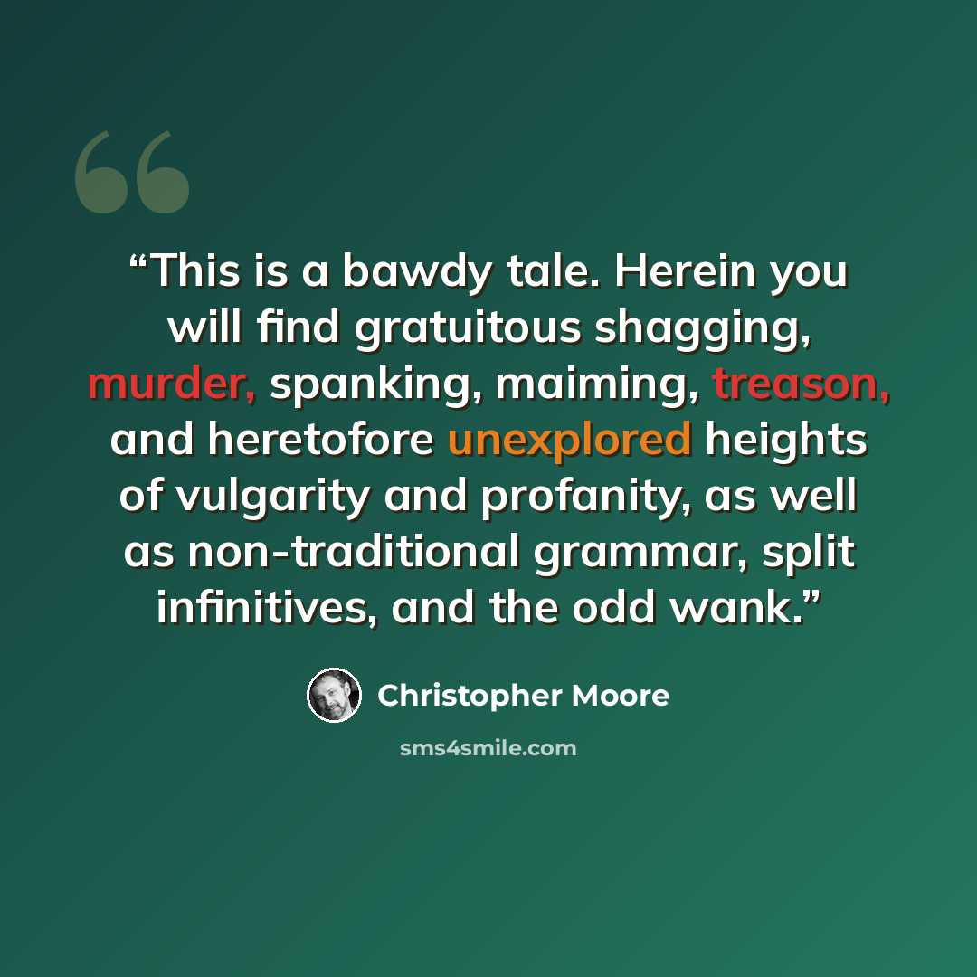 “This is a bawdy tale. Herein you will find gratuitous shagging, murder, spanking, maiming, treason, and heretofore unexplored heights of vulgarity and profanity, as well as non-traditional grammar, split infinitives, and the odd wank.” quote by Christopher Moore
