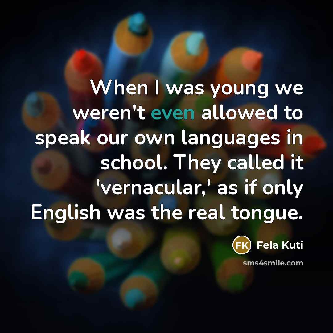 “When I was young we weren't even allowed to speak our own languages in school. They called it 'vernacular,' as if only English was the real tongue.” quote by Fela Kuti