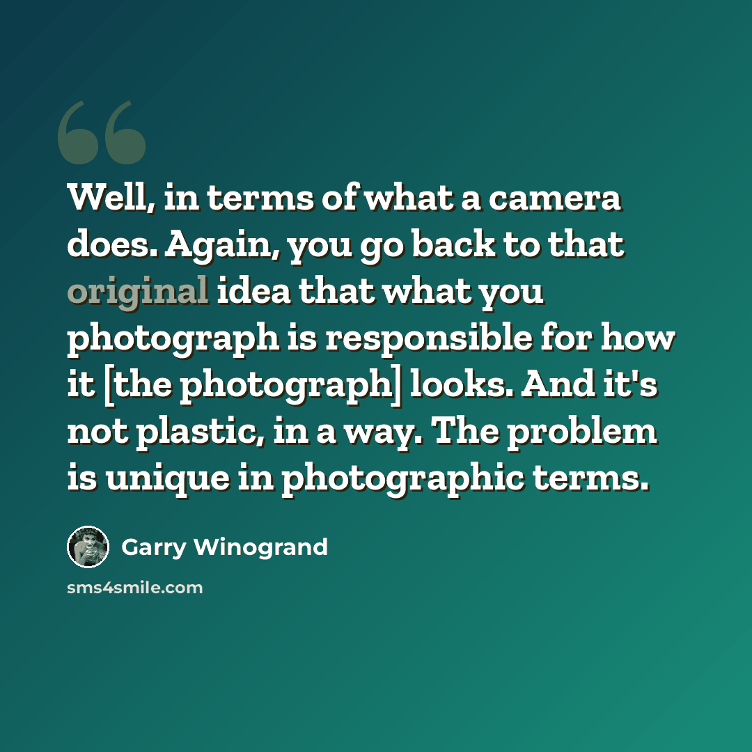 “Well, in terms of what a camera does. Again, you go back to that original idea that what you photograph is responsible for how it [the photograph] looks. And it's not plastic, in a way. The problem is unique in photographic terms.” quote by Garry Winogrand