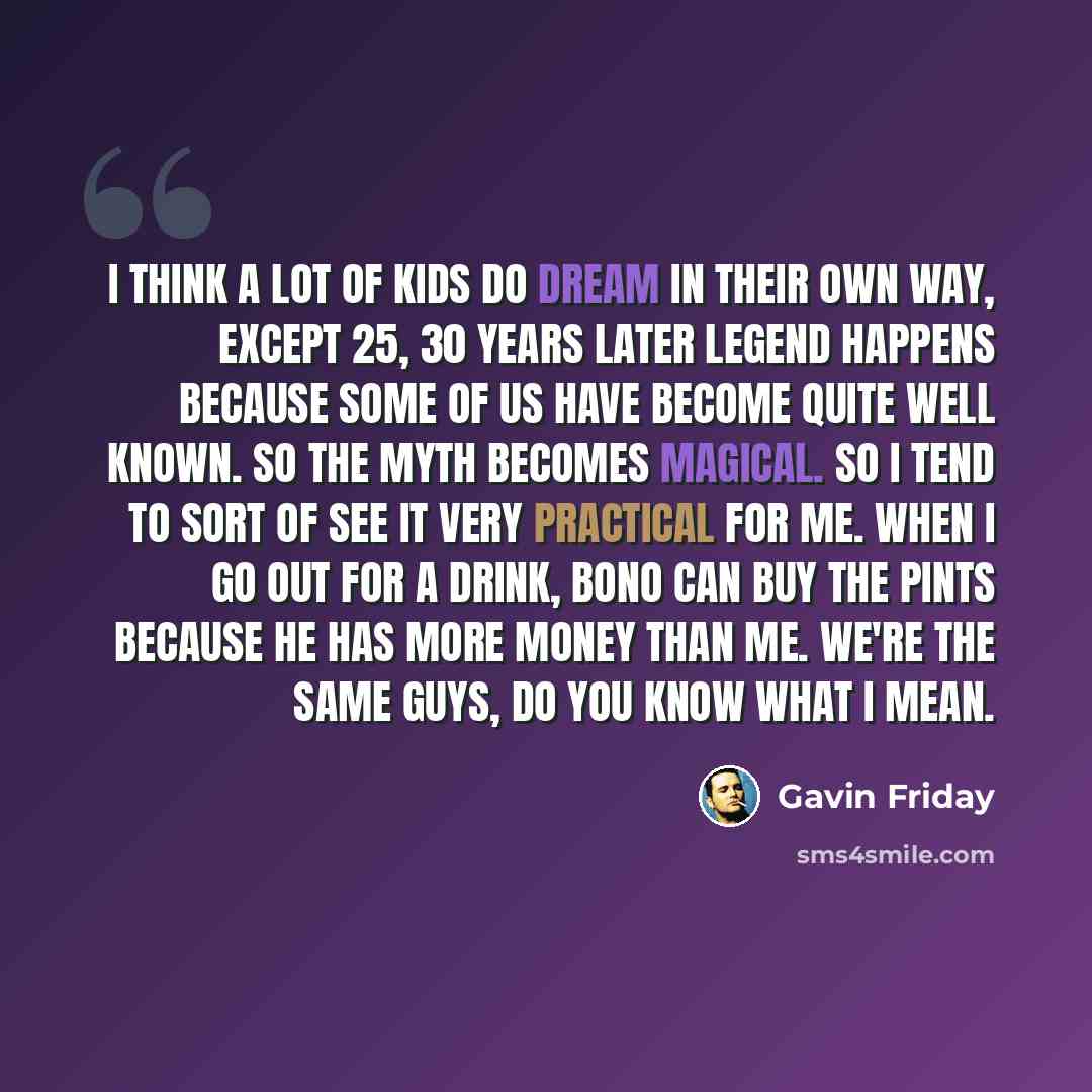 “I think a lot of kids do dream in their own way, except 25, 30 years later legend happens because some of us have become quite well known. So the myth becomes magical. So I tend to sort of see it very practical for me. When I go out for a drink, Bono can buy the pints because he has more money…” quote by Gavin Friday