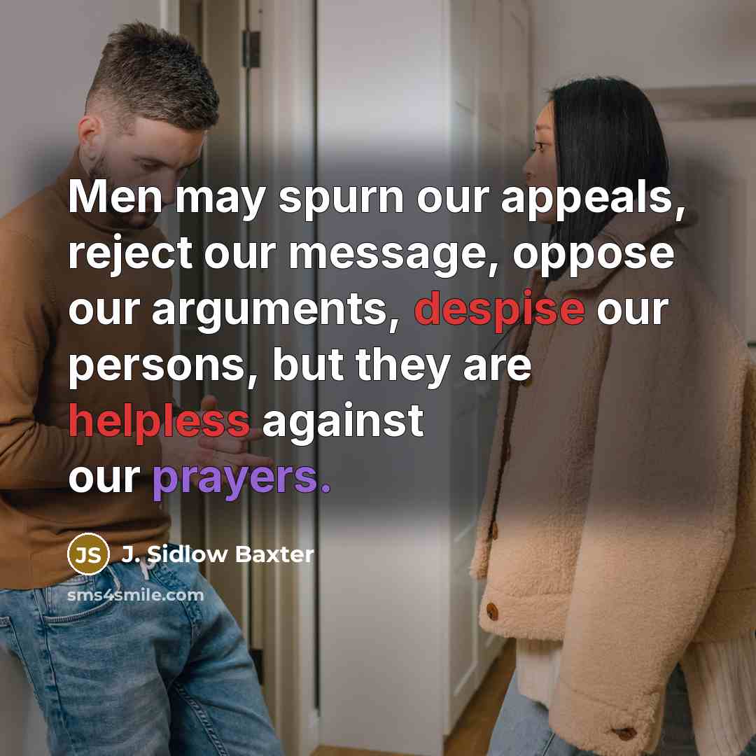 “Men may spurn our appeals, reject our message, oppose our arguments, despise our persons, but they are helpless against our prayers.” quote by J. Sidlow Baxter