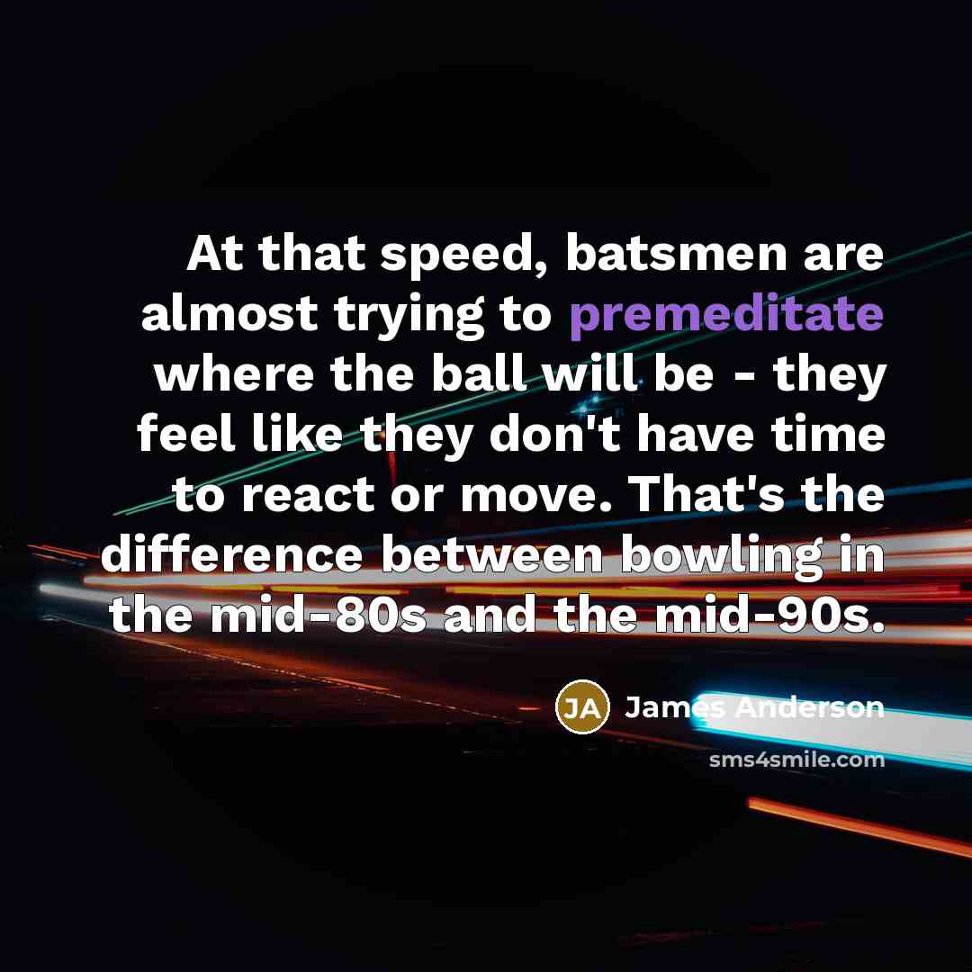 “At that speed, batsmen are almost trying to premeditate where the ball will be - they feel like they don't have time to react or move. That's the difference between bowling in the mid-80s and the mid-90s.” quote by James Anderson