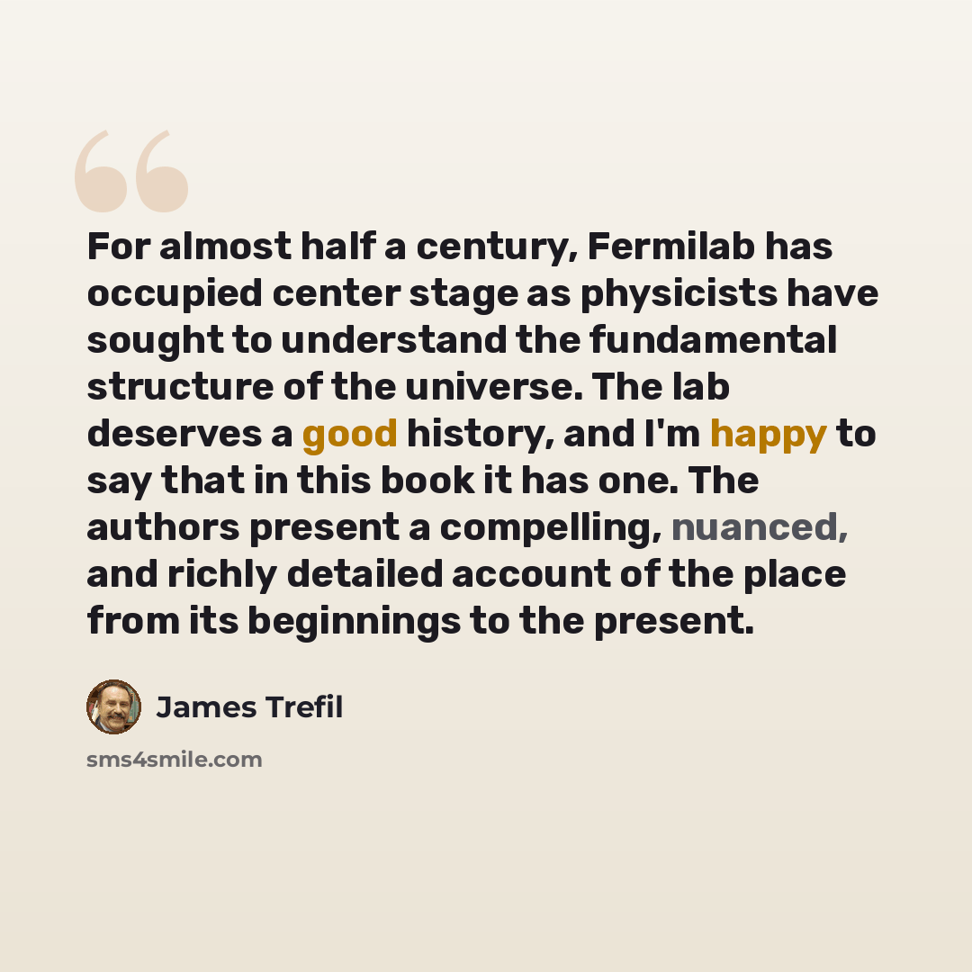 “For almost half a century, Fermilab has occupied center stage as physicists have sought to understand the fundamental structure of the universe. The lab deserves a good history, and I'm happy to say that in this book it has one. The authors present a compelling, nuanced, and richly detailed…” quote by James Trefil