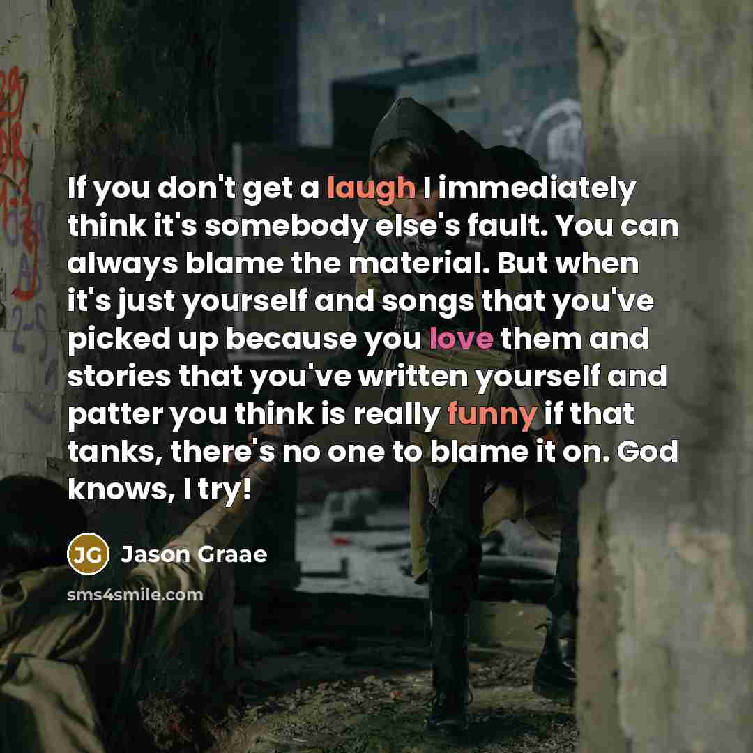 “If you don't get a laugh I immediately think it's somebody else's fault. You can always blame the material. But when it's just yourself and songs that you've picked up because you love them and stories that you've written yourself and patter you think is really funny if that tanks, there's no one…” quote by Jason Graae