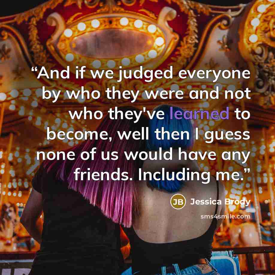 “And if we judged everyone by who they were and not who they've learned to become, well then I guess none of us would have any friends. Including me.” quote by Jessica Brody