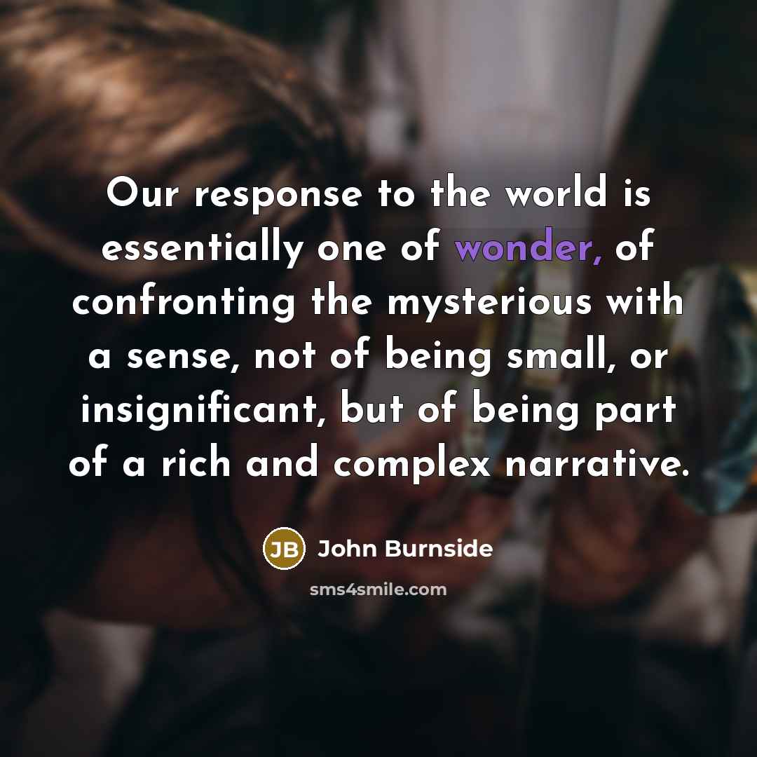 “Our response to the world is essentially one of wonder, of confronting the mysterious with a sense, not of being small, or insignificant, but of being part of a rich and complex narrative.” quote by John Burnside