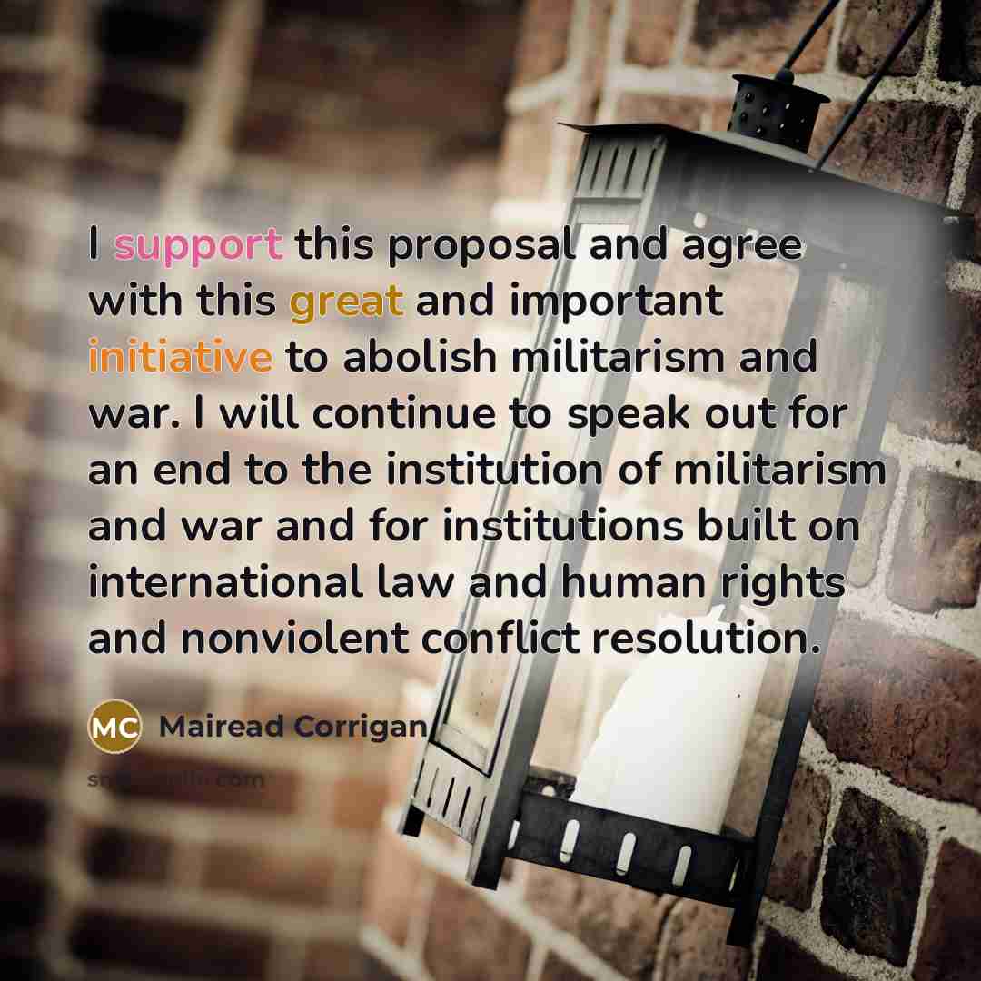 “I support this proposal and agree with this great and important initiative to abolish militarism and war. I will continue to speak out for an end to the institution of militarism and war and for institutions built on international law and human rights and nonviolent conflict resolution.” quote by Mairead Corrigan