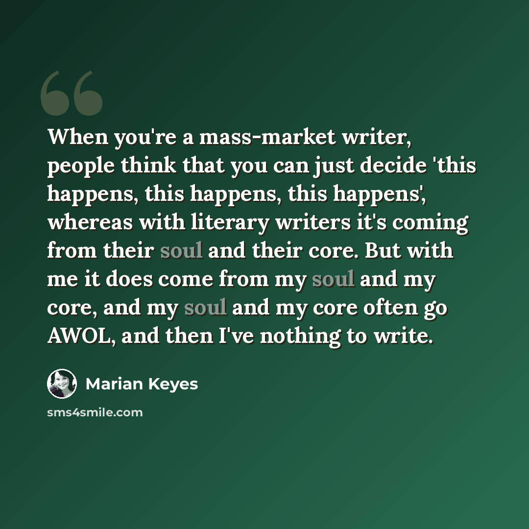 “When you're a mass-market writer, people think that you can just decide 'this happens, this happens, this happens', whereas with literary writers it's coming from their soul and their core. But with me it does come from my soul and my core, and my soul and my core often go AWOL, and then I've…” quote by Marian Keyes