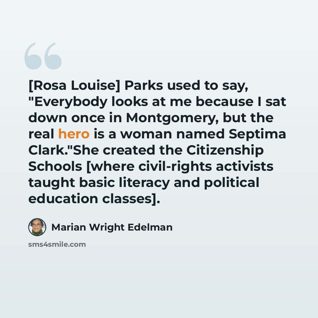 “[Rosa Louise] Parks used to say, "Everybody looks at me because I sat down once in Montgomery, but the real hero is a woman named Septima Clark."She created the Citizenship Schools [where civil-rights activists taught basic literacy and political education classes].” quote by Marian Wright Edelman