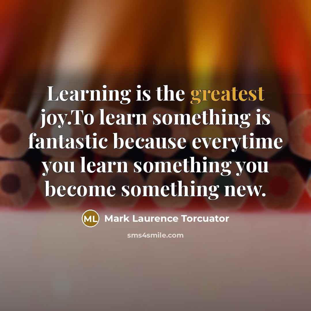 “Learning is the greatest joy.To learn something is fantastic because everytime you learn something you become something new.” quote by Mark Laurence Torcuator