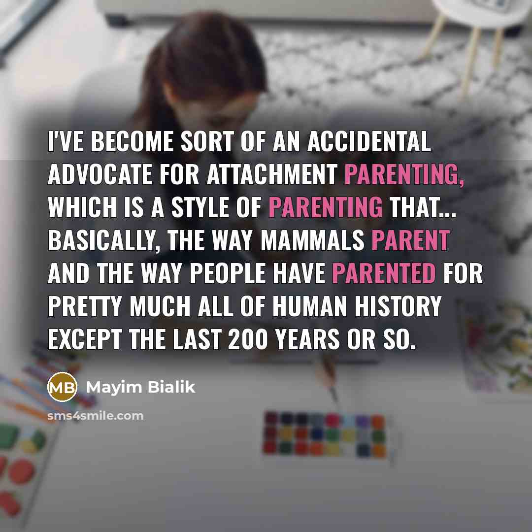 “I've become sort of an accidental advocate for attachment parenting, which is a style of parenting that... basically, the way mammals parent and the way people have parented for pretty much all of human history except the last 200 years or so.” quote by Mayim Bialik