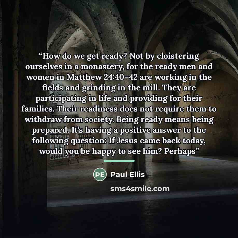 “How do we get ready? Not by cloistering ourselves in a monastery, for the ready men and women in Matthew 24:40–42 are working in the fields and grinding in the mill. They are participating in life and providing for their families. Their readiness does not require them to withdraw from society…” quote by Paul Ellis