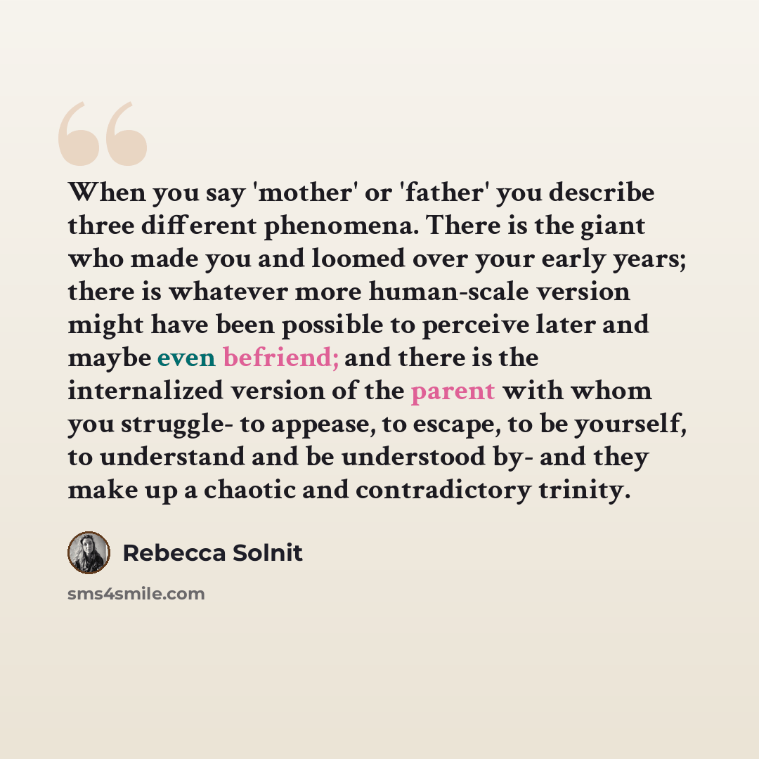 “When you say 'mother' or 'father' you describe three different phenomena. There is the giant who made you and loomed over your early years; there is whatever more human-scale version might have been possible to perceive later and maybe even befriend; and there is the internalized version of the…” quote by Rebecca Solnit