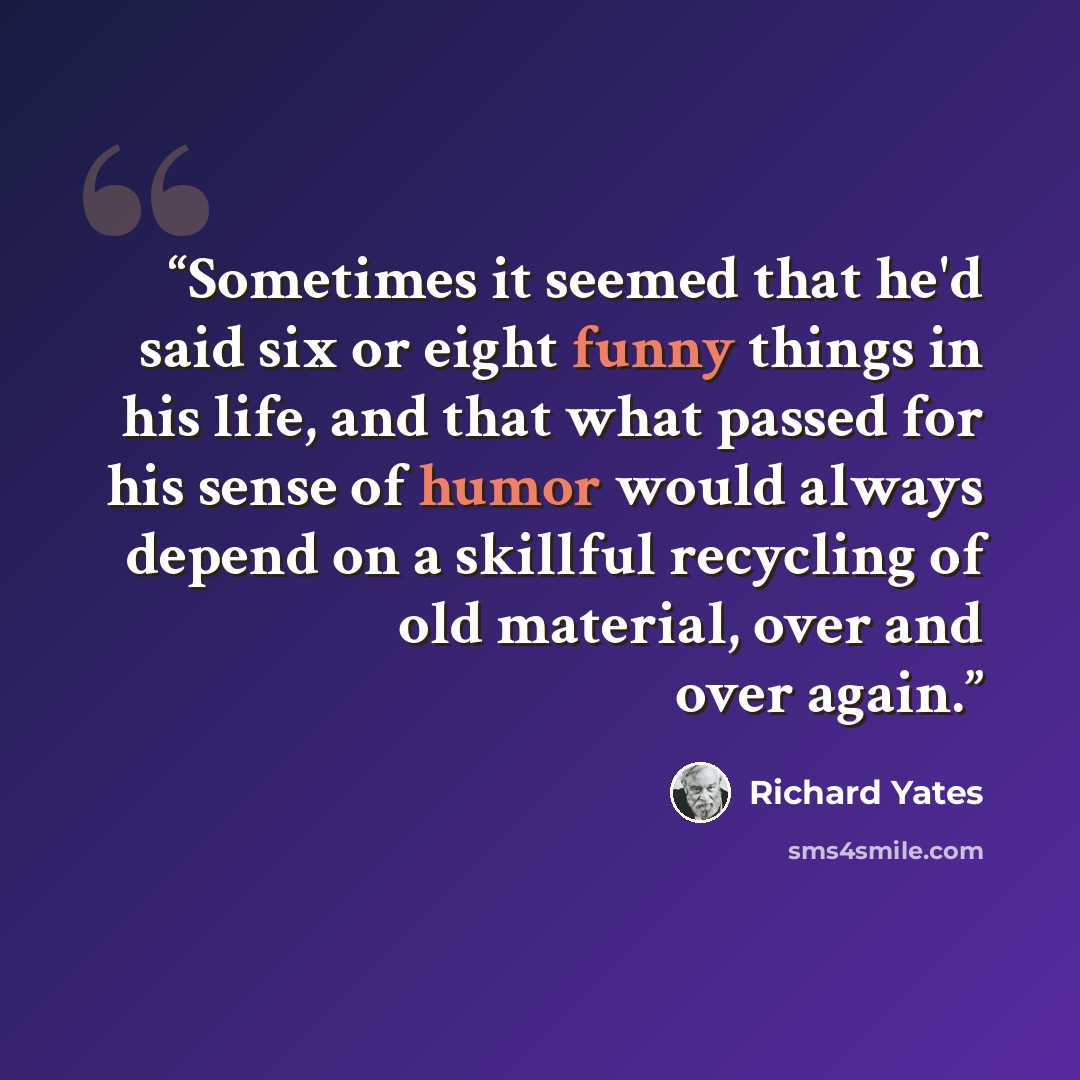 “Sometimes it seemed that he'd said six or eight funny things in his life, and that what passed for his sense of humor would always depend on a skillful recycling of old material, over and over again.” quote by Richard Yates