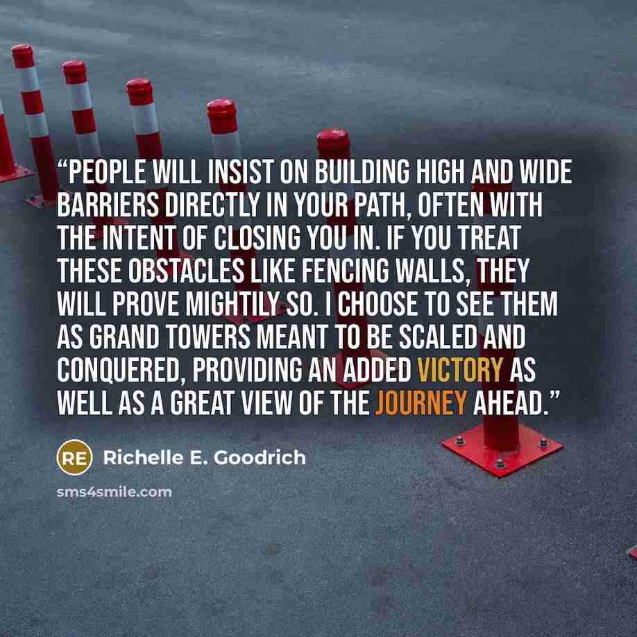 “People will insist on building high and wide barriers directly in your path, often with the intent of closing you in. If you treat these obstacles like fencing walls, they will prove mightily so. I choose to see them as grand towers meant to be scaled and conquered, providing an added victory as…” quote by Richelle E. Goodrich