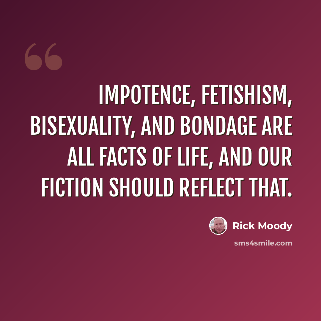 “Impotence, fetishism, bisexuality, and bondage are all facts of life, and our fiction should reflect that.” quote by Rick Moody