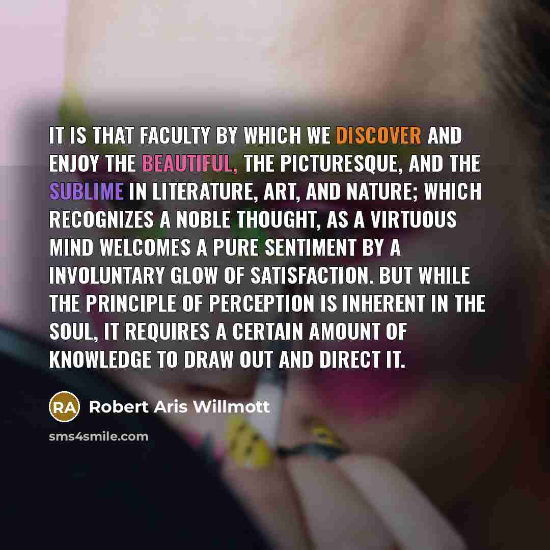 “It is that faculty by which we discover and enjoy the beautiful, the picturesque, and the sublime in literature, art, and nature; which recognizes a noble thought, as a virtuous mind welcomes a pure sentiment by a involuntary glow of satisfaction. But while the principle of perception is inherent…” quote by Robert Aris Willmott