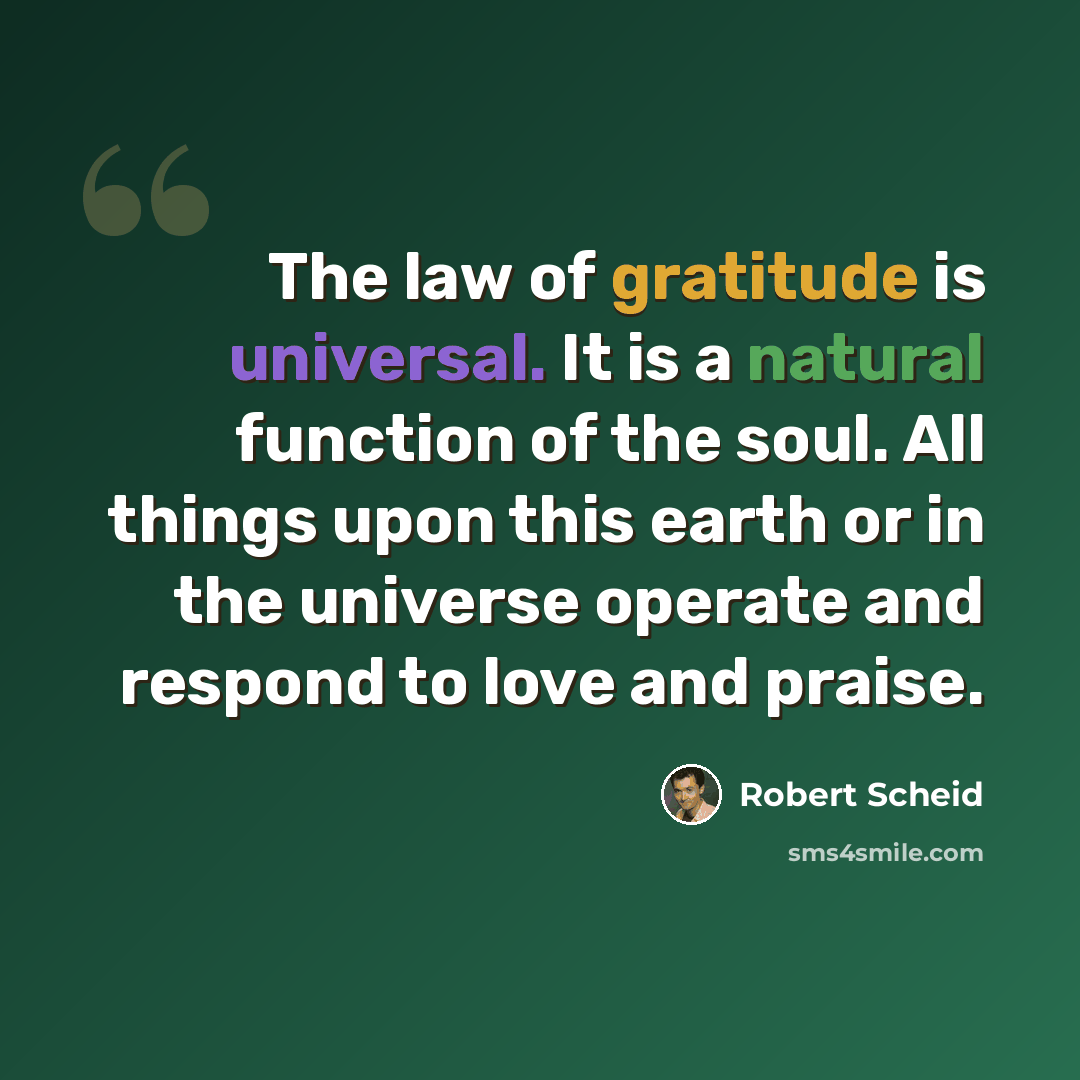 “The law of gratitude is universal. It is a natural function of the soul. All things upon this earth or in the universe operate and respond to love and praise.” quote by Robert Scheid