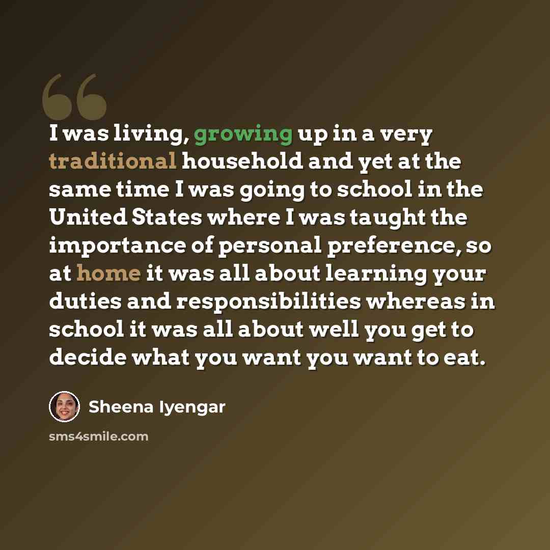“I was living, growing up in a very traditional household and yet at the same time I was going to school in the United States where I was taught the importance of personal preference, so at home it was all about learning your duties and responsibilities whereas in school it was all about well you…” quote by Sheena Iyengar
