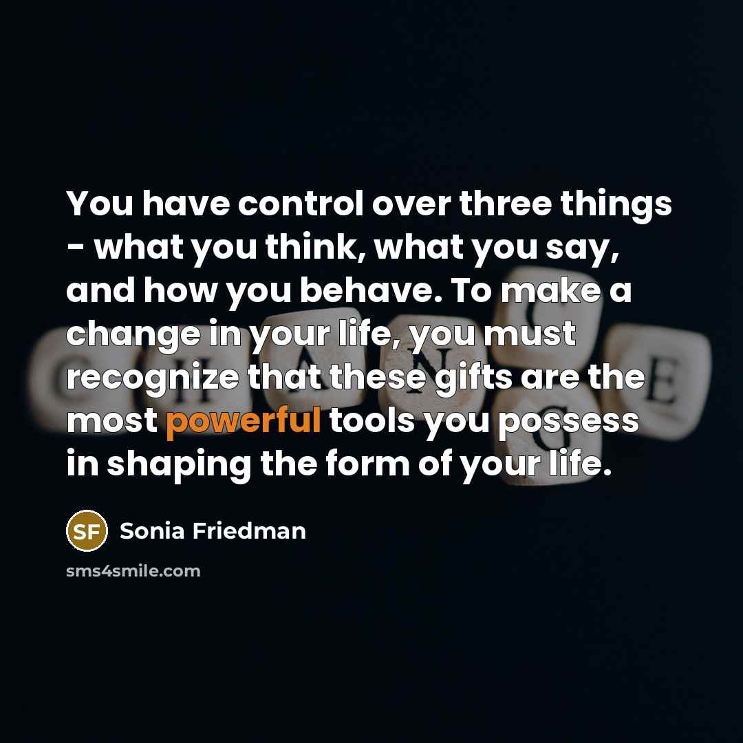 “You have control over three things - what you think, what you say, and how you behave. To make a change in your life, you must recognize that these gifts are the most powerful tools you possess in shaping the form of your life.” quote by Sonia Friedman