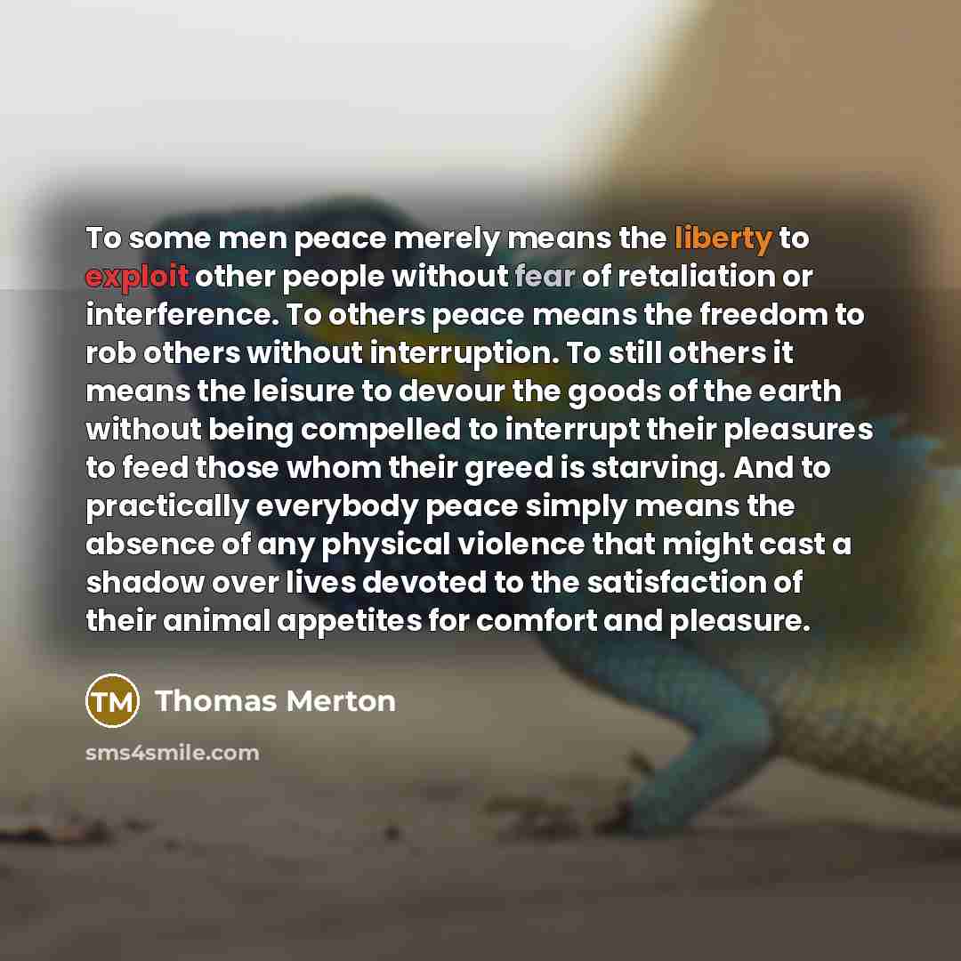 “To some men peace merely means the liberty to exploit other people without fear of retaliation or interference. To others peace means the freedom to rob others without interruption. To still others it means the leisure to devour the goods of the earth without being compelled to interrupt their…” quote by Thomas Merton