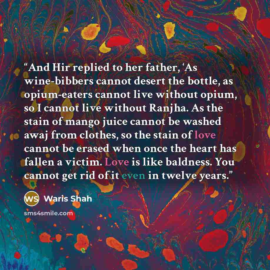 “And Hir replied to her father, ‘As wine-bibbers cannot desert the bottle, as opium-eaters cannot live without opium, so I cannot live without Ranjha. As the stain of mango juice cannot be washed awaj from clothes, so the stain of love cannot be erased when once the heart has fallen a victim. Love…” quote by Waris Shah