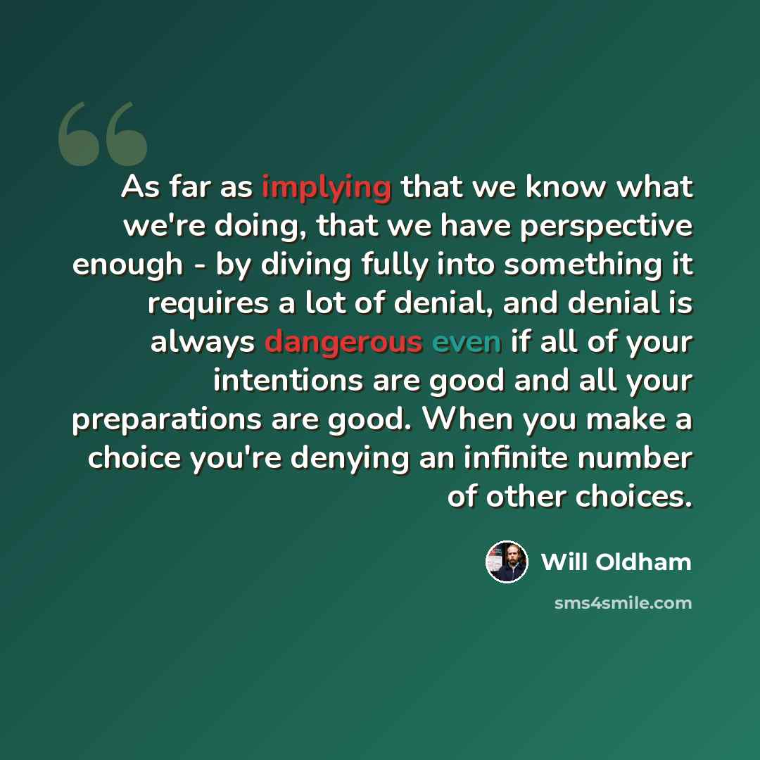 “As far as implying that we know what we're doing, that we have perspective enough - by diving fully into something it requires a lot of denial, and denial is always dangerous even if all of your intentions are good and all your preparations are good. When you make a choice you're denying an…” quote by Will Oldham