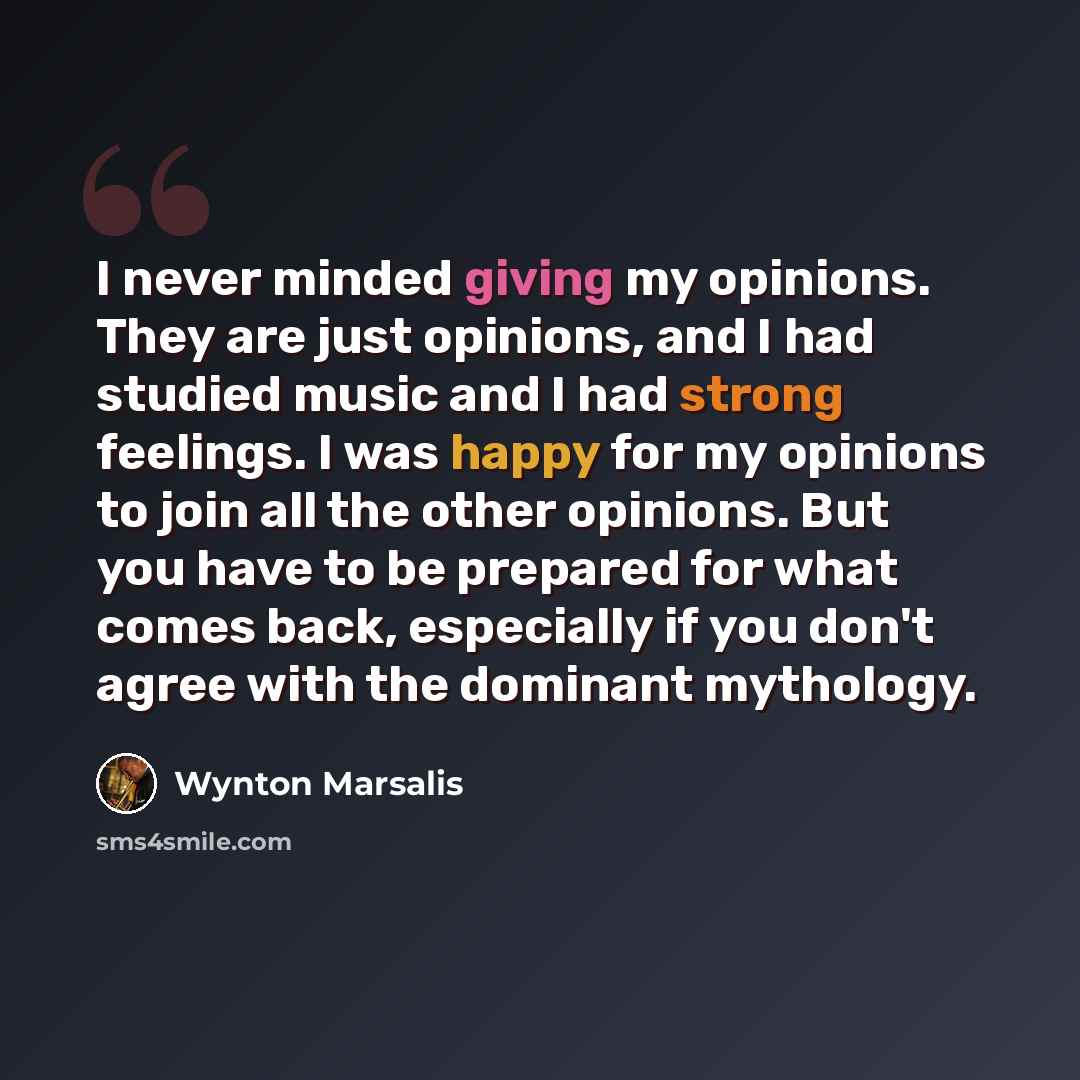 “I never minded giving my opinions. They are just opinions, and I had studied music and I had strong feelings. I was happy for my opinions to join all the other opinions. But you have to be prepared for what comes back, especially if you don't agree with the dominant mythology.” quote by Wynton Marsalis