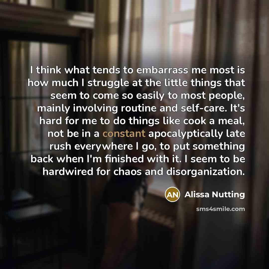 “I think what tends to embarrass me most is how much I struggle at the little things that seem to come so easily to most people, mainly involving routine and self-care. It's hard for me to do things like cook a meal, not be in a constant apocalyptically late rush everywhere I go, to put something…” quote by Alissa Nutting