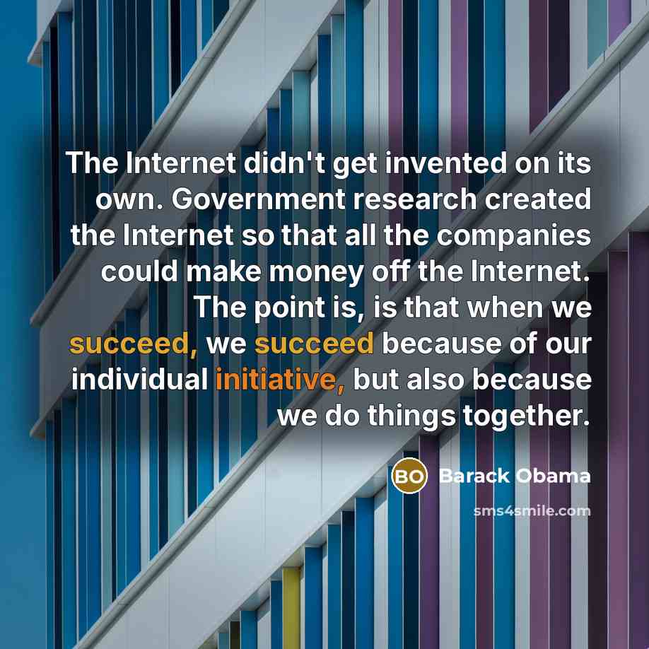 “The Internet didn't get invented on its own. Government research created the Internet so that all the companies could make money off the Internet. The point is, is that when we succeed, we succeed because of our individual initiative, but also because we do things together.” quote by Barack Obama