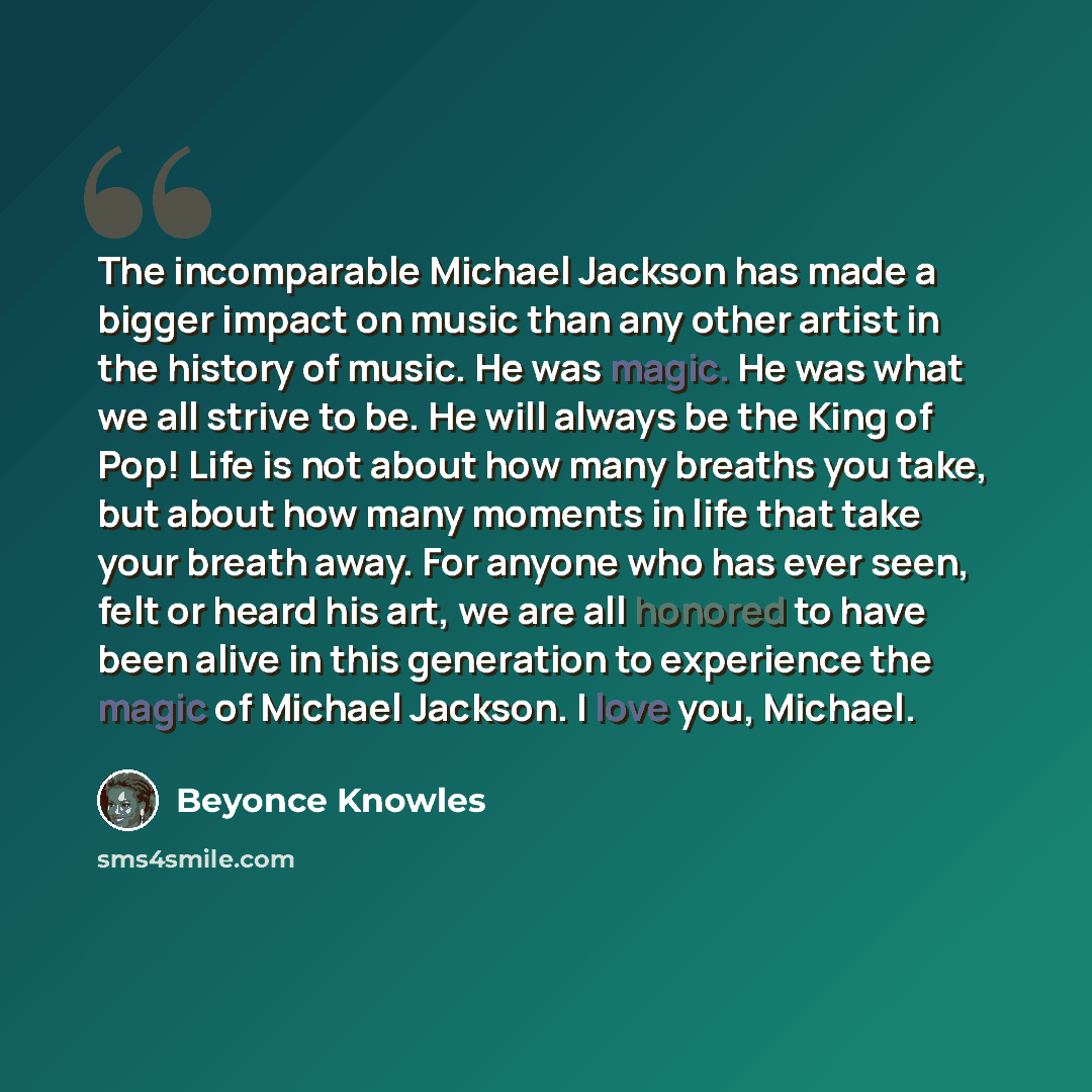 “The incomparable Michael Jackson has made a bigger impact on music than any other artist in the history of music. He was magic. He was what we all strive to be. He will always be the King of Pop! Life is not about how many breaths you take, but about how many moments in life that take your breath…” quote by Beyonce Knowles