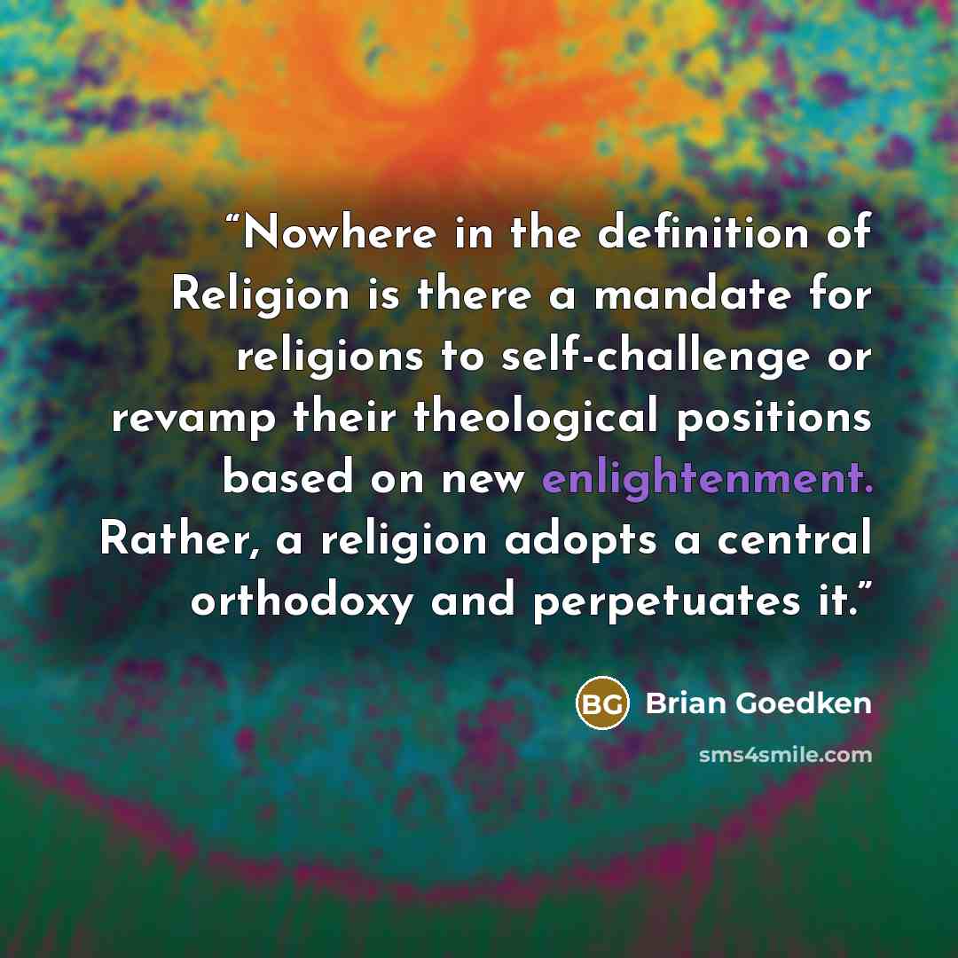 “Nowhere in the definition of Religion is there a mandate for religions to self-challenge or revamp their theological positions based on new enlightenment. Rather, a religion adopts a central orthodoxy and perpetuates it.” quote by Brian Goedken