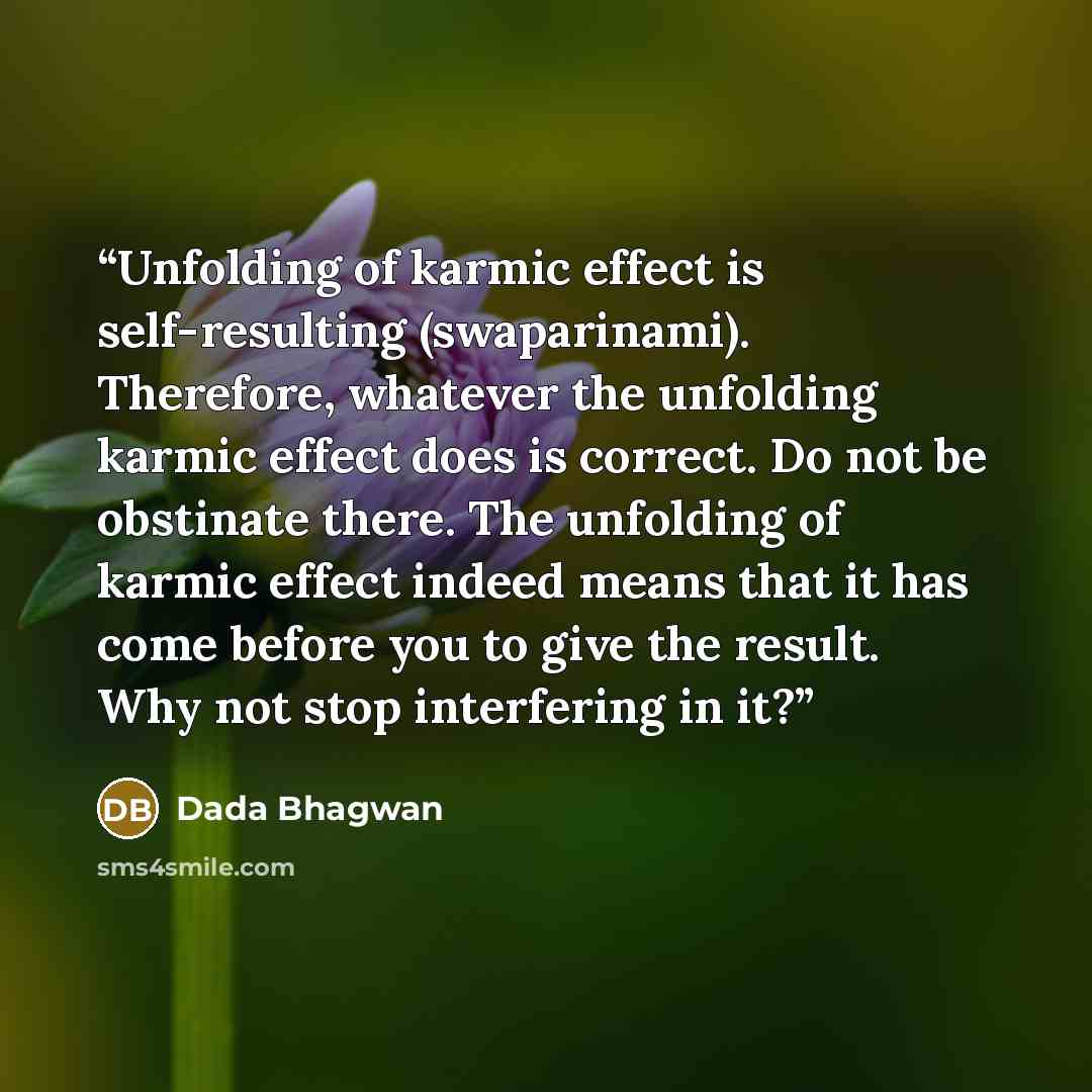 “Unfolding of karmic effect is self-resulting (swaparinami). Therefore, whatever the unfolding karmic effect does is correct. Do not be obstinate there. The unfolding of karmic effect indeed means that it has come before you to give the result. Why not stop interfering in it?” quote by Dada Bhagwan