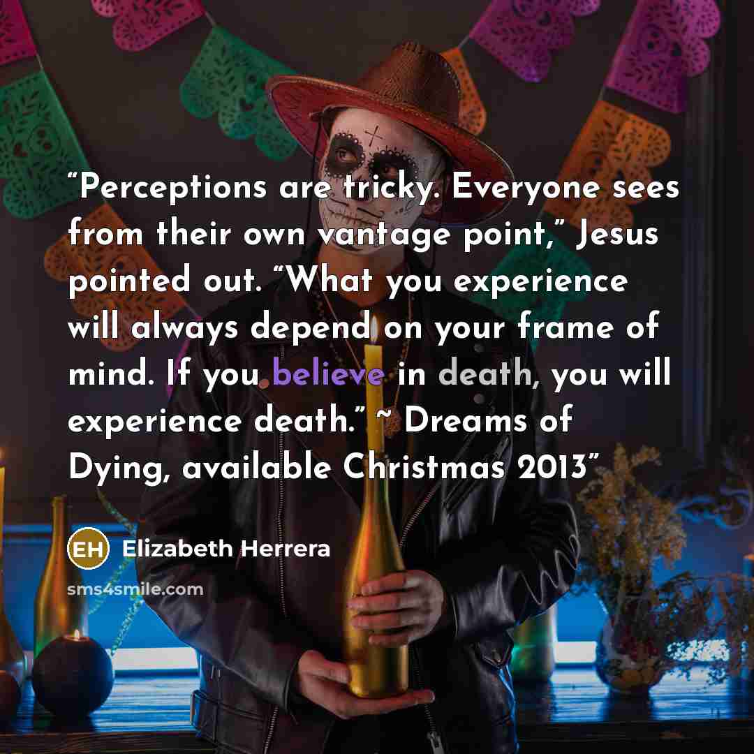 “Perceptions are tricky. Everyone sees from their own vantage point,” Jesus pointed out. “What you experience will always depend on your frame of mind. If you believe in death, you will experience death.” ~ Dreams of Dying, available Christmas 2013” quote by Elizabeth Herrera