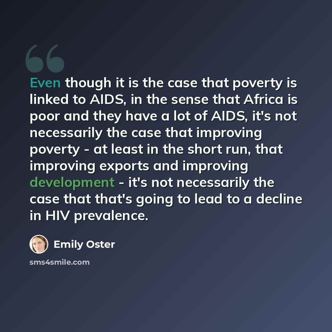 “Even though it is the case that poverty is linked to AIDS, in the sense that Africa is poor and they have a lot of AIDS, it's not necessarily the case that improving poverty - at least in the short run, that improving exports and improving development - it's not necessarily the case that that's…” quote by Emily Oster