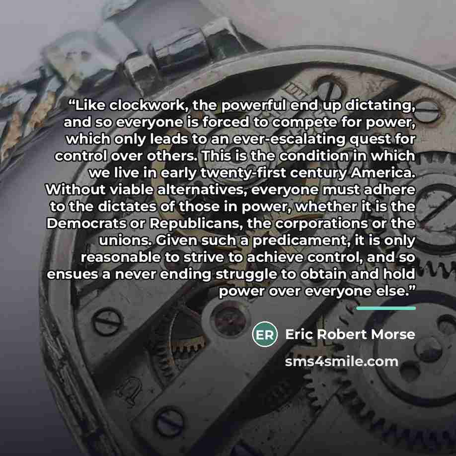 “Like clockwork, the powerful end up dictating, and so everyone is forced to compete for power, which only leads to an ever-escalating quest for control over others. This is the condition in which we live in early twenty-first century America. Without viable alternatives, everyone must adhere to…” quote by Eric Robert Morse