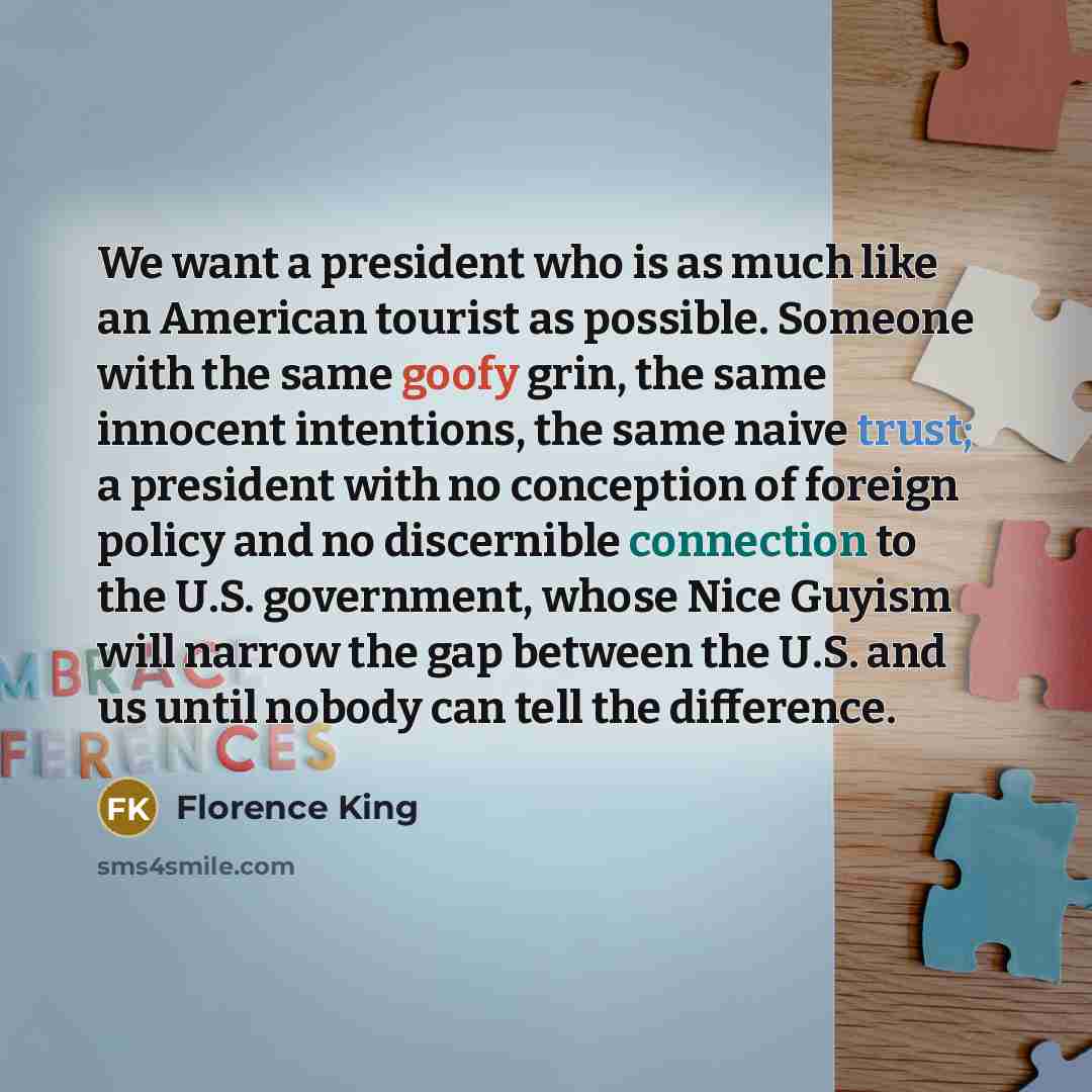 “We want a president who is as much like an American tourist as possible. Someone with the same goofy grin, the same innocent intentions, the same naive trust; a president with no conception of foreign policy and no discernible connection to the U.S. government, whose Nice Guyism will narrow the…” quote by Florence King