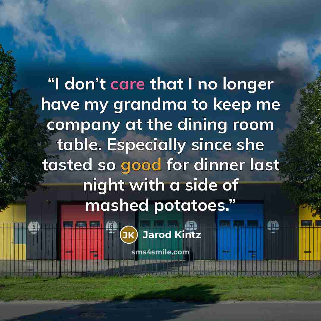 “I don’t care that I no longer have my grandma to keep me company at the dining room table. Especially since she tasted so good for dinner last night with a side of mashed potatoes.” quote by Jarod Kintz