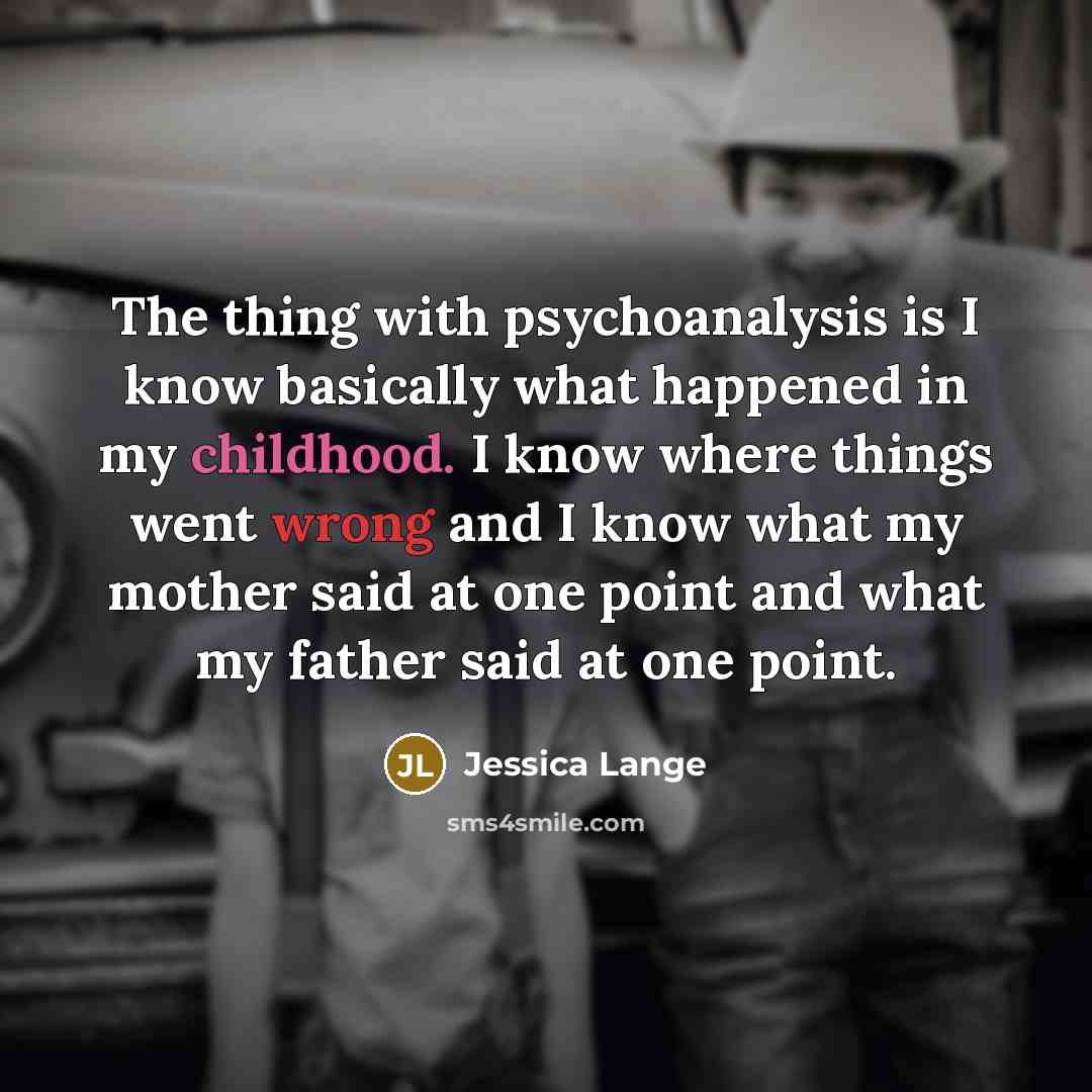 “The thing with psychoanalysis is I know basically what happened in my childhood. I know where things went wrong and I know what my mother said at one point and what my father said at one point.” quote by Jessica Lange