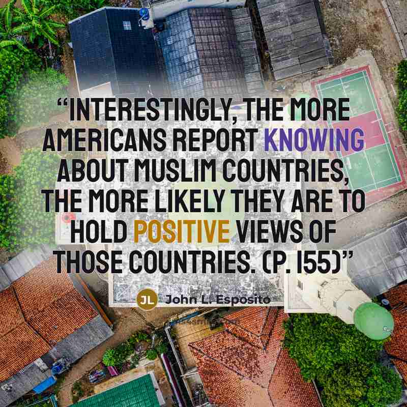 “Interestingly, the more Americans report knowing about Muslim countries, the more likely they are to hold positive views of those countries. (p. 155)” quote by John L. Esposito