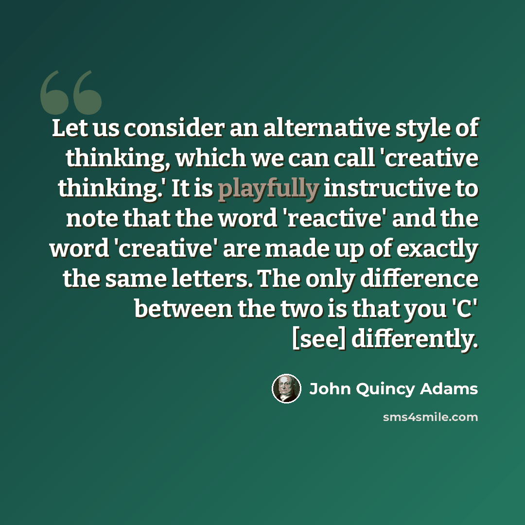 “Let us consider an alternative style of thinking, which we can call 'creative thinking.' It is playfully instructive to note that the word 'reactive' and the word 'creative' are made up of exactly the same letters. The only difference between the two is that you 'C' [see] differently.” quote by John Quincy Adams