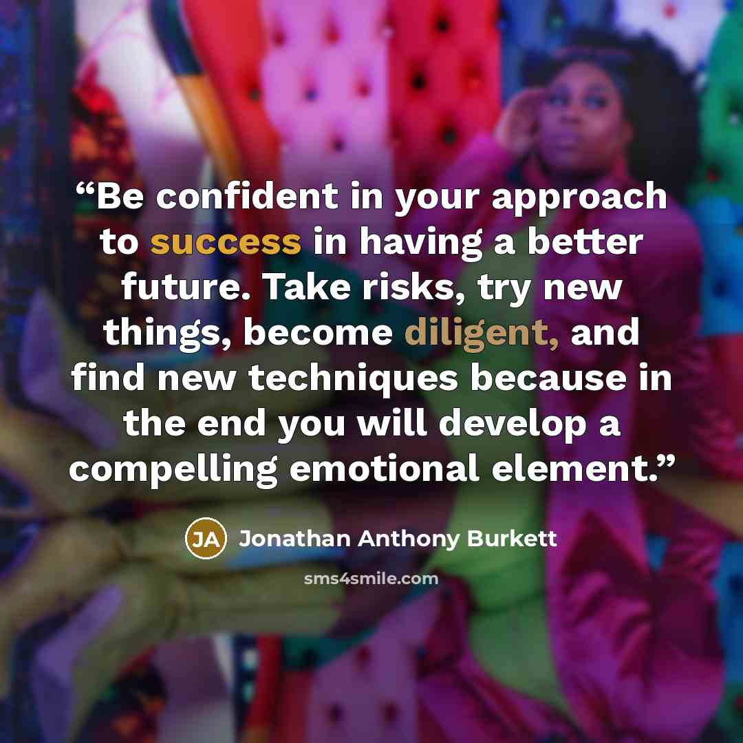 “Be confident in your approach to success in having a better future. Take risks, try new things, become diligent, and find new techniques because in the end you will develop a compelling emotional element.” quote by Jonathan Anthony Burkett