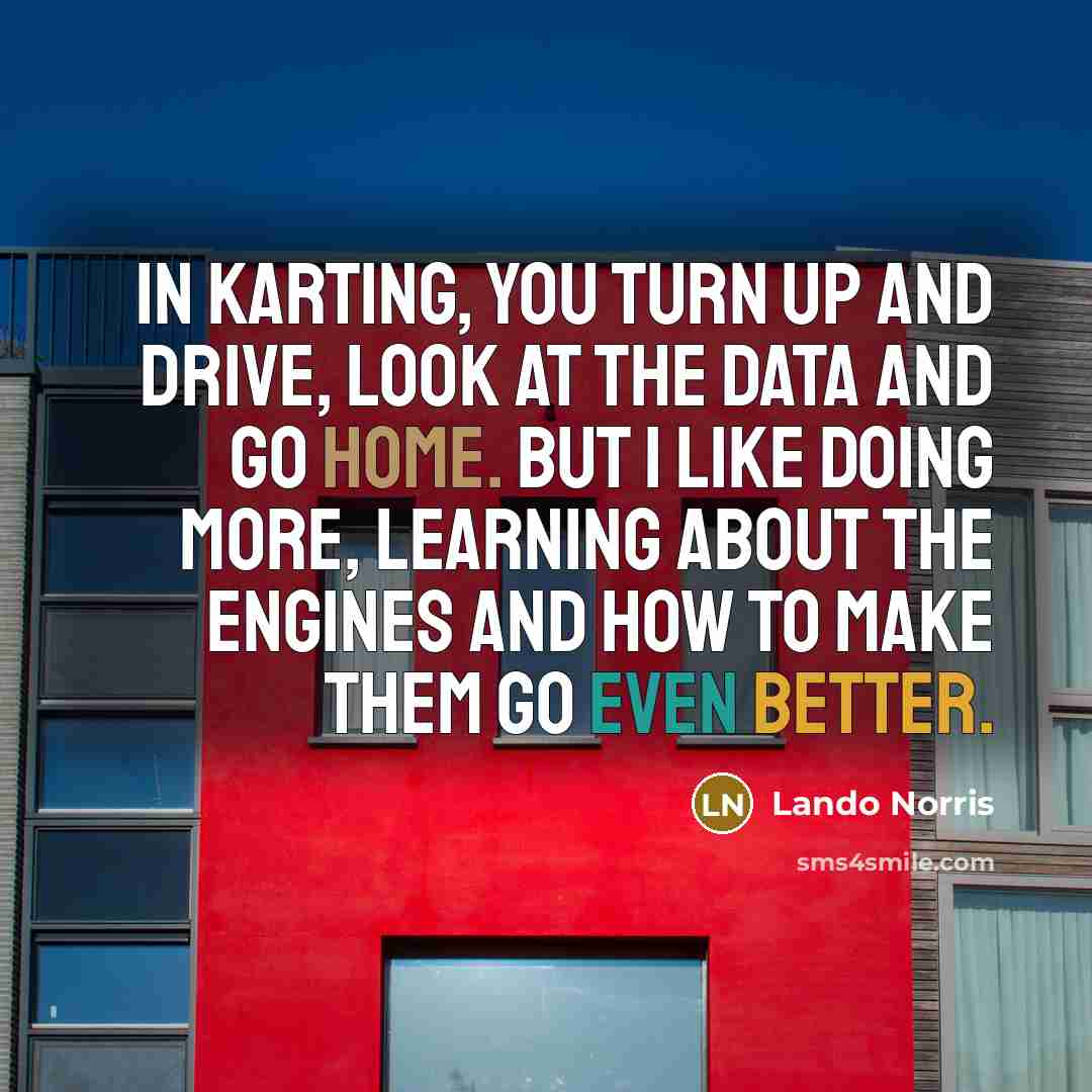 “In karting, you turn up and drive, look at the data and go home. But I like doing more, learning about the engines and how to make them go even better.” quote by Lando Norris