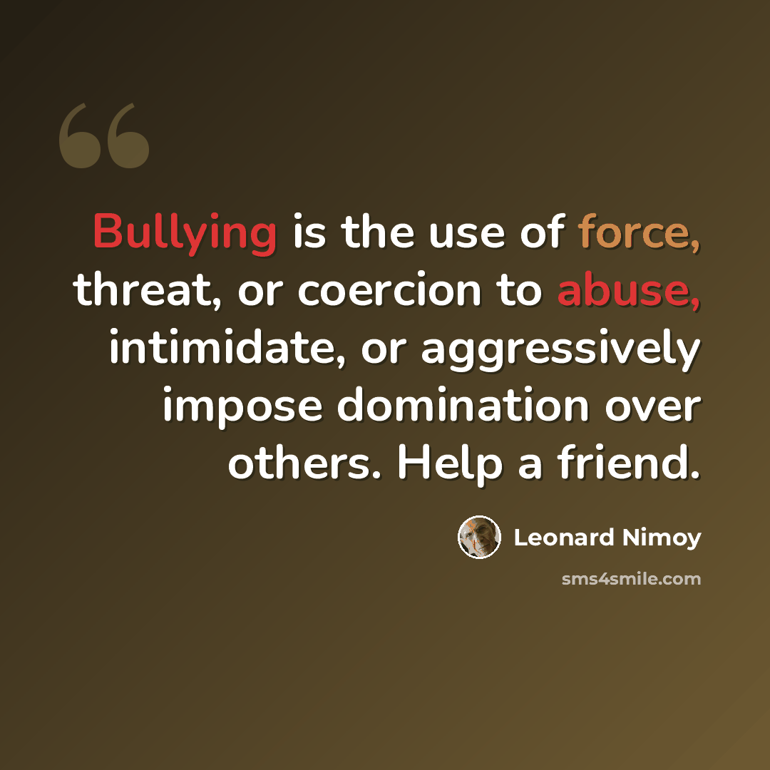 “Bullying is the use of force, threat, or coercion to abuse, intimidate, or aggressively impose domination over others. Help a friend.” quote by Leonard Nimoy