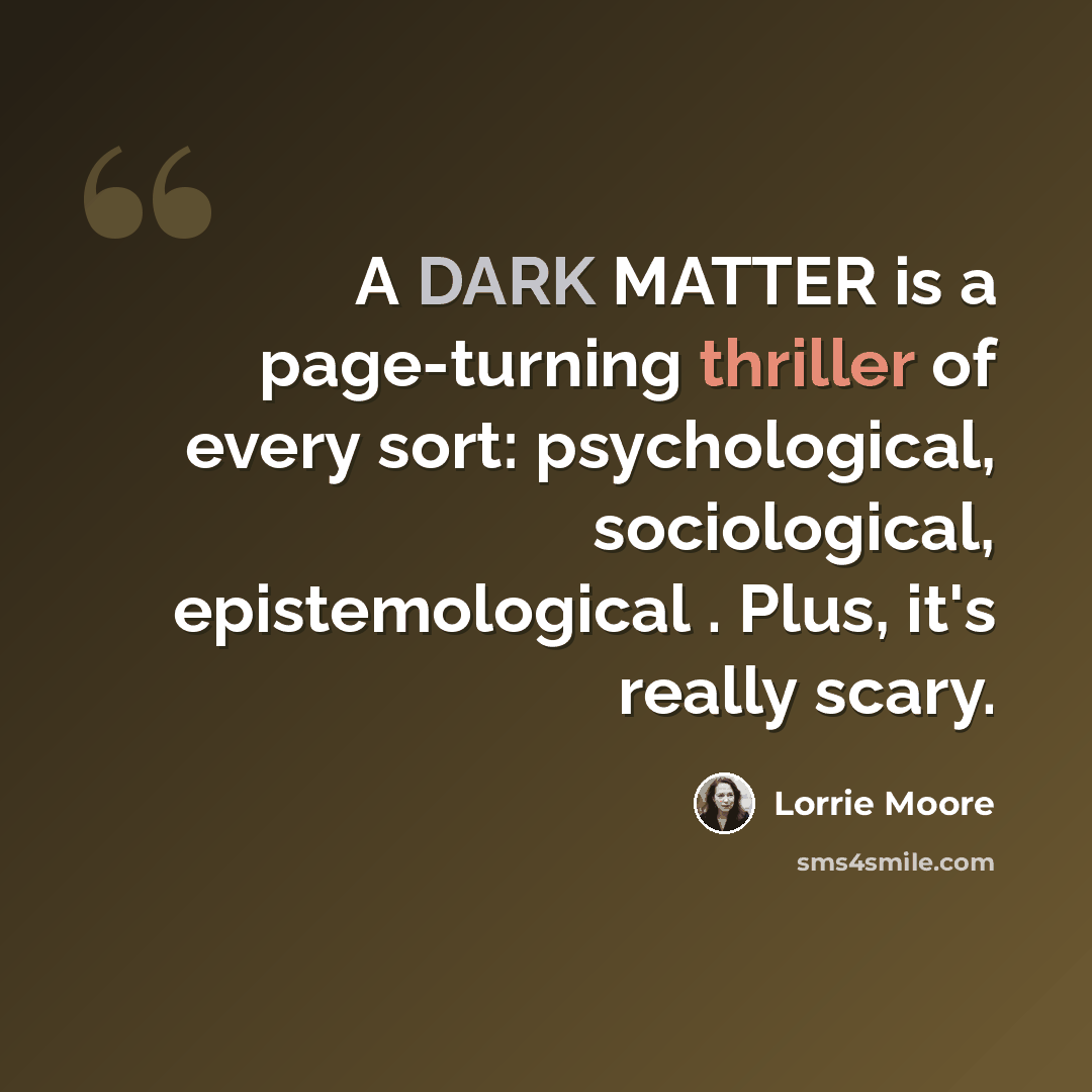“A DARK MATTER is a page-turning thriller of every sort: psychological, sociological, epistemological . Plus, it's really scary.” quote by Lorrie Moore
