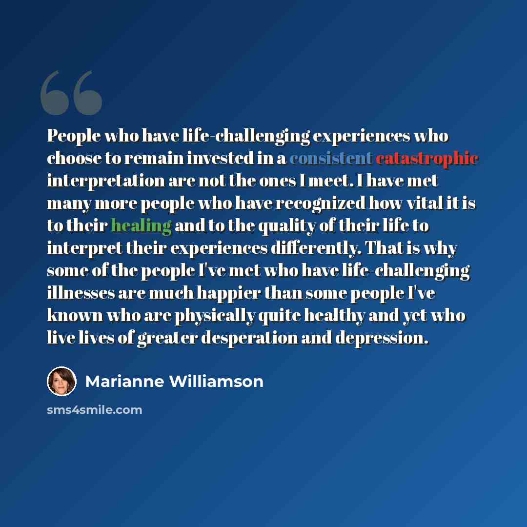 “People who have life-challenging experiences who choose to remain invested in a consistent catastrophic interpretation are not the ones I meet. I have met many more people who have recognized how vital it is to their healing and to the quality of their life to interpret their experiences…” quote by Marianne Williamson
